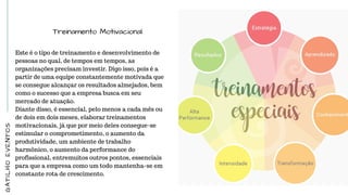 Treinamento Motivacional
Este é o tipo de treinamento e desenvolvimento de
pessoas no qual, de tempos em tempos, as
organizações precisam investir. Digo isso, pois é a
partir de uma equipe constantemente motivada que
se consegue alcançar os resultados almejados, bem
como o sucesso que a empresa busca em seu
mercado de atuação.
Diante disso, é essencial, pelo menos a cada mês ou
de dois em dois meses, elaborar treinamentos
motivacionais, já que por meio deles consegue-se
estimular o comprometimento, o aumento da
produtividade, um ambiente de trabalho
harmônico, o aumento da performance do
profissional, entremuitos outros pontos, essenciais
para que a empresa como um todo mantenha-se em
constante rota de crescimento.
GATILHOEVENTOS
 