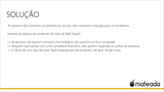 SOLUÇÃO
As pessoas não compram um produto ou serviço, elas compram a solução para um problema.

!

Lembra da história da caneta em O Lobo de Wall Street?

!

— As pessoas não querem comprar uma furadeira, elas querem um furo na parede;
— Ninguém quer gastar com uma consultoria financeira, elas querem organizar as contas da empresa;
— O dono de uma loja não quer fazer propaganda dos produtos, ele quer vender mais;

 