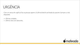 URGÊNCIA
Criar um senso de urgência faz as pessoas agirem. A última bolacha recheada do pacote é sempre a mais
disputada.

!

— Últimas unidades;
— Últimos dias com desconto;

 
