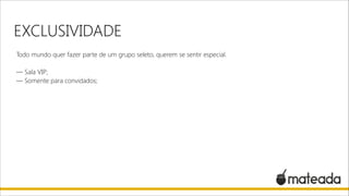 EXCLUSIVIDADE
Todo mundo quer fazer parte de um grupo seleto, querem se sentir especial.

!

— Sala VIP;
— Somente para convidados;

 
