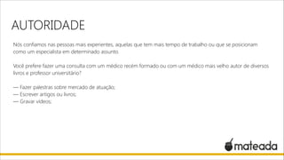 AUTORIDADE
Nós confiamos nas pessoas mais experientes, aquelas que tem mais tempo de trabalho ou que se posicionam
como um especialista em determinado assunto.

!

Você prefere fazer uma consulta com um médico recém formado ou com um médico mais velho autor de diversos
livros e professor universitário?

!

— Fazer palestras sobre mercado de atuação;
— Escrever artigos ou livros;
— Gravar vídeos;

 