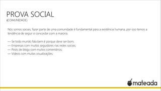 PROVA SOCIAL
(COMUNIDADE)

Nós somos sociais, fazer parte de uma comunidade é fundamental para a existência humana, por isso temos a
tendência de seguir e concordar com a maioria.

!

— Se todo mundo fala bem é porque deve ser bom;
— Empresas com muitos seguidores nas redes sociais;
— Posts de blogs com muitos comentários;
— Vídeos com muitas visualizações;

 