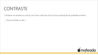 CONTRASTE
Comparar um produto ou serviço com outro muito pior, faz com que a percepção de qualidade aumente.

!

— Teoria do bode na sala :)

 