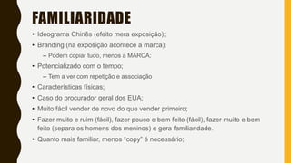 FAMILIARIDADE
• Ideograma Chinês (efeito mera exposição);
• Branding (na exposição acontece a marca);
– Podem copiar tudo, menos a MARCA;
• Potencializado com o tempo;
– Tem a ver com repetição e associação
• Características físicas;
• Caso do procurador geral dos EUA;
• Muito fácil vender de novo do que vender primeiro;
• Fazer muito e ruim (fácil), fazer pouco e bem feito (fácil), fazer muito e bem
feito (separa os homens dos meninos) e gera familiaridade.
• Quanto mais familiar, menos “copy” é necessário;
 