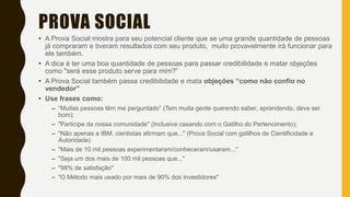 PROVA SOCIAL
• A Prova Social mostra para seu potencial cliente que se uma grande quantidade de pessoas
já compraram e tiveram resultados com seu produto, muito provavelmente irá funcionar para
ele também.
• A dica é ter uma boa quantidade de pessoas para passar credibilidade e matar objeções
como "será esse produto serve para mim?”
• A Prova Social também passa credibilidade e mata objeções “como não confio no
vendedor”
• Use frases como:
– “Muitas pessoas têm me perguntado” (Tem muita gente querendo saber, aprendendo, deve ser
bom);
– "Participe da nossa comunidade" (Inclusive casando com o Gatilho do Pertencimento);
– "Não apenas a IBM, cientistas afirmam que..." (Prova Social com gatilhos de Cientificidade e
Autoridade)
– "Mais de 10 mil pessoas experimentaram/conheceram/usaram..."
– "Seja um dos mais de 100 mil pessoas que..."
– "98% de satisfação"
– "O Método mais usado por mais de 90% dos investidores​"
 