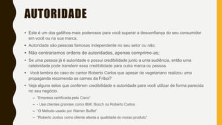 AUTORIDADE
• Este é um dos gatilhos mais poderosos para você superar a desconfiança do seu consumidor
em você ou na sua marca.
• Autoridade são pessoas famosas independente no seu setor ou não;
• Não contrariamos ordens de autoridades, apenas comprimo-as;
• Se uma pessoa já é autoridade e possui credibilidade junto a uma audiência, então uma
celebridade pode transferir essa credibilidade para outra marca ou pessoa.
• Você lembra do caso do cantor Roberto Carlos que apesar de vegetariano realizou uma
propaganda recomendo as carnes da Friboi?
• Veja alguns selos que conferem credibilidade e autoridade para você utilizar de forma parecida
no seu negócio.
– “Empresa certificada pela Cisco”
– - Use clientes grandes como IBM, Bosch ou Roberto Carlos
– “O Método usado por Warren Buffet”
– “Roberto Justus como cliente atesta a qualidade do nosso produto”
 