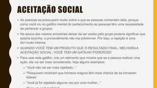 ACEITAÇÃO SOCIAL
• As pessoas se preocupam muito sobre o que as pessoas comentam dela, porque
como você viu no gatilho mental do pertencimento as pessoas têm uma necessidade
de pertencer a grupos.
• Na época dos nossos ancestrais deixar de ser aceito pelo grupo poderia significar que
estaria sozinha, e provavelmente não iria sobreviver. Por isso, a rejeição é uma
dor muito intensa.
• QUANDO VOCÊ TEM UM PRODUTO QUE O RESULTADO FINAL, MELHORA A
ACEITAÇÃO SOCIAL, VOCÊ TEM UM GATILHO PODEROSO
• Para usar este gatilho, crie um elemento que mostre que se a pessoa realizar uma
ação, ela vai ser mais considerada. Veja alguns exemplos:
– “Você não vai ser mais rejeitado...”
– “Pesquisam mostram que homens magros têm mais chance de se tornarem
líderes”
– “Você já foi rejeitado alguma vez por uma mulher...”
 