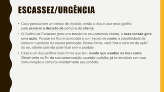 ESCASSEZ/URGÊNCIA
• Cada pessoa tem um tempo de decisão, então a dica é usar esse gatilho
para acelerar a decisão de compra do cliente.
• O Gatilho da Escassez gera uma tensão no seu potencial cliente, e essa tensão gera
uma ação. Porque ela fica incomodada e com receio de perder a possibilidade de
comprar o produto ou aquela promoção. Dessa forma, você “tira o controle da ação”
do seu cliente pois ela pode ficar sem o produto.
• Esse é um dos gatilhos mais fortes que tem, desde que usados na hora certa.
Geralmente no fim da sua comunicação, quando o público já se envolveu com sua
comunicação e comprou mentalmente seu produto.
 