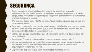 SEGURANÇA
• Como você viu na primeira aula deste treinamento, o crocbrain responde
instintivamente com medo, então você precisa mostrar para as pessoas que não há
perigo, então você utiliza esse gatilho para seu público confiar em você e aumentar as
chances de realizar a compra.
• Por isso, use frases como “Confie em mim...” para mostrar à pessoa que ela está em
um ambiente seguro.
• Faça uma comunicação com "familiaridade” (quanto mais familiar, menor a impressão
de risco) como palavras e situações que já estão na mente do seu público, isso irá
aumentar a credibilidade e a confiança em você.
• Informe com clareza seu cliente porque irá aumentar o sentimento de segurança por
parte do cliente.
• Lembre-se , "consumidor informado é consumidor seguro e comprador."
• Informe seu público que ele possui fácil acesso aos seus canais de comunicação, ou
seja, quanto maior o relacionamento com você mais você irá aumentar a sua
segurança em comprar seu produto.
• Depoimentos de pessoas que eram desconfiadas; mulheres, idosos.
 