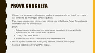 PROVA CONCRETA
• Clientes que se sentem mais seguros tendem a comprar mais, por isso é importante
dar o máximo de informação para seu público;
• Para matar objeções dos clientes mais céticos, use o Gatilho da Prova Concreta pois
contra fatos não há o que discutir.
• DICA:
– Colocar imagens, gráficos, números que mostram concretamente o que você está
argumentando em suas comunicações de vendas.
– Consegui TANTO de resultado;
– Aumento de 25% sobre o investimento aplicando essa técnica;
• Utilizar a prova concreta no início (copy, headline, anúncio, descrição) –
• Facilita o trabalho do CROCBRAIN (lógica).
 
