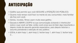 ANTECIPAÇÃO
• Gatilho que permite que você SEGURE a ATENÇÃO DO PÚBLICO;
• Quanto mais tempo você ficar na mente do seu consumidor, mais familiar
ele fica com você;
• Séries, novelas, filmes usam muito esse gatilho;
• Sacada é ABRIR LOOPS na sua comunicação avisando o interlocutor
sobre o que você vai falar, então você avisa que irá falar algo importante e
depois muda de assunto gerando expectativa, para depois retomar o
assunto prendendo a atenção do seu público;
• IDEAL é abrir loop 1, abrir loop 2, fechar loop 1, abrir loop 3, fechar loop
2...
 
