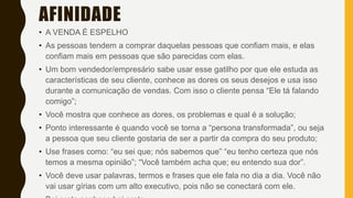 AFINIDADE
• A VENDA É ESPELHO
• As pessoas tendem a comprar daquelas pessoas que confiam mais, e elas
confiam mais em pessoas que são parecidas com elas.
• Um bom vendedor/empresário sabe usar esse gatilho por que ele estuda as
características de seu cliente, conhece as dores os seus desejos e usa isso
durante a comunicação de vendas. Com isso o cliente pensa “Ele tá falando
comigo”;
• Você mostra que conhece as dores, os problemas e qual é a solução;
• Ponto interessante é quando você se torna a “persona transformada”, ou seja
a pessoa que seu cliente gostaria de ser a partir da compra do seu produto;
• Use frases como: “eu sei que; nós sabemos que” “eu tenho certeza que nós
temos a mesma opinião”; “Você também acha que; eu entendo sua dor”.
• Você deve usar palavras, termos e frases que ele fala no dia a dia. Você não
vai usar gírias com um alto executivo, pois não se conectará com ele.
 