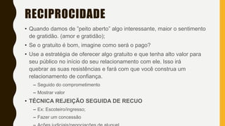 RECIPROCIDADE
• Quando damos de ”peito aberto” algo interessante, maior o sentimento
de gratidão. (amor e gratidão);
• Se o gratuito é bom, imagine como será o pago?
• Use a estratégia de oferecer algo gratuito e que tenha alto valor para
seu público no início do seu relacionamento com ele. Isso irá
quebrar as suas resistências e fará com que você construa um
relacionamento de confiança.
– Seguido do comprometimento
– Mostrar valor
• TÉCNICA REJEIÇÃO SEGUIDA DE RECUO
– Ex: Escoteiro/ingresso;
– Fazer um concessão
 