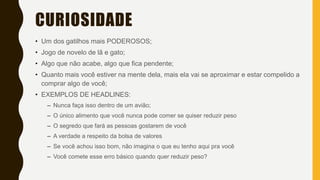 CURIOSIDADE
• Um dos gatilhos mais PODEROSOS;
• Jogo de novelo de lã e gato;
• Algo que não acabe, algo que fica pendente;
• Quanto mais você estiver na mente dela, mais ela vai se aproximar e estar compelido a
comprar algo de você;
• EXEMPLOS DE HEADLINES:
– Nunca faça isso dentro de um avião;
– O único alimento que você nunca pode comer se quiser reduzir peso
– O segredo que fará as pessoas gostarem de você
– A verdade a respeito da bolsa de valores
– Se você achou isso bom, não imagina o que eu tenho aqui pra você
– Você comete esse erro básico quando quer reduzir peso?
 