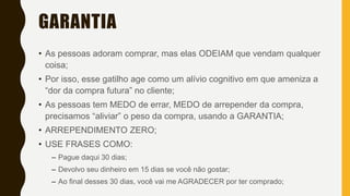 GARANTIA
• As pessoas adoram comprar, mas elas ODEIAM que vendam qualquer
coisa;
• Por isso, esse gatilho age como um alívio cognitivo em que ameniza a
“dor da compra futura” no cliente;
• As pessoas tem MEDO de errar, MEDO de arrepender da compra,
precisamos “aliviar” o peso da compra, usando a GARANTIA;
• ARREPENDIMENTO ZERO;
• USE FRASES COMO:
– Pague daqui 30 dias;
– Devolvo seu dinheiro em 15 dias se você não gostar;
– Ao final desses 30 dias, você vai me AGRADECER por ter comprado;
 