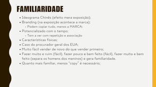 FAMILIARIDADE
Ideograma Chinês (efeito mera exposição);
Branding (na exposição acontece a marca);
Podem copiar tudo, menos a MARCA;
Potencializado com o tempo;
Tem a ver com repetição e associação
Características físicas;
Caso do procurador geral dos EUA;
Muito fácil vender de novo do que vender primeiro;
Fazer muito e ruim (fácil), fazer pouco e bem feito (fácil), fazer muito e bem
feito (separa os homens dos meninos) e gera familiaridade.
Quanto mais familiar, menos “copy” é necessário;
 