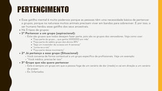 PERTENCIMENTO
Esse gatilho mental é muito poderoso porque as pessoas têm uma necessidade básica de pertencer
a grupos, porque na natureza muitos animais precisam viver em bandos para sobreviver. E por isso, o
ser humano herdou esse gatilho dos seus ancestrais.
Há 3 tipos de grupos:
1º Pertencer a um grupo (aspiracional):
Este são grupos que todos desejam fazer parte, pois são os grupos dos vencedores. Veja como usar:
“Faça parte do grupo.... que ganha 1000000 por mês”
“Faça parte do seleto grupo dos alunos 8Ps”
“Seja um investidor de sucesso em 4 semanas”
“Junte-se a nós”
“Faça parte desse movimento”
2º Já pertenço a esse grupo (Situacional)
Você conversa de forma contextual a um grupo específico de profissionais. Veja um exemplo:
“Você médico, precisa ler isso”
3º Grupo que não quero pertencer
Este é sempre um grupo em que a pessoa foge de um cenário de dor (medo) e vai em direção a um cenário
de prazer.
Ex: Infartados
 