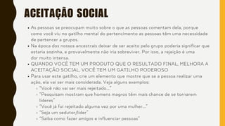 ACEITAÇÃO SOCIAL
As pessoas se preocupam muito sobre o que as pessoas comentam dela, porque
como você viu no gatilho mental do pertencimento as pessoas têm uma necessidade
de pertencer a grupos.
Na época dos nossos ancestrais deixar de ser aceito pelo grupo poderia significar que
estaria sozinha, e provavelmente não iria sobreviver. Por isso, a rejeição é uma
dor muito intensa.
QUANDO VOCÊ TEM UM PRODUTO QUE O RESULTADO FINAL, MELHORA A
ACEITAÇÃO SOCIAL, VOCÊ TEM UM GATILHO PODEROSO
Para usar este gatilho, crie um elemento que mostre que se a pessoa realizar uma
ação, ela vai ser mais considerada. Veja alguns exemplos:
“Você não vai ser mais rejeitado...”
“Pesquisam mostram que homens magros têm mais chance de se tornarem
líderes”
“Você já foi rejeitado alguma vez por uma mulher...”
“Seja um sedutor/líder”
“Saiba como fazer amigos e influenciar pessoas”
 