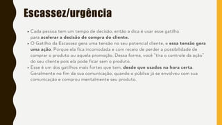 Escassez/urgência
Cada pessoa tem um tempo de decisão, então a dica é usar esse gatilho
para acelerar a decisão de compra do cliente.
O Gatilho da Escassez gera uma tensão no seu potencial cliente, e essa tensão gera
uma ação. Porque ela fica incomodada e com receio de perder a possibilidade de
comprar o produto ou aquela promoção. Dessa forma, você “tira o controle da ação”
do seu cliente pois ela pode ficar sem o produto.
Esse é um dos gatilhos mais fortes que tem, desde que usados na hora certa.
Geralmente no fim da sua comunicação, quando o público já se envolveu com sua
comunicação e comprou mentalmente seu produto.
 