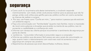 segurança
Como você viu na primeira aula deste treinamento, o crocbrain responde
instintivamente com medo, então você precisa mostrar para as pessoas que não há
perigo, então você utiliza esse gatilho para seu público confiar em você e aumentar
as chances de realizar a compra.
Por isso, use frases como “Confie em mim...” para mostrar à pessoa que ela está em
um ambiente seguro.
Faça uma comunicação com "familiaridade” (quanto mais familiar, menor a impressão
de risco) como palavras e situações que já estão na mente do seu público, isso irá
aumentar a credibilidade e a confiança em você.
Informe com clareza seu cliente porque irá aumentar o sentimento de segurança por
parte do cliente.
Lembre-se , "consumidor informado é consumidor seguro e comprador."
Informe seu público que ele possui fácil acesso aos seus canais de comunicação, ou
seja, quanto maior o relacionamento com você mais você irá aumentar a sua
segurança em comprar seu produto.
Depoimentos de pessoas que eram desconfiadas; mulheres, idosos.
 