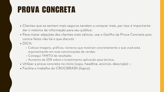 PROVA CONCRETA
Clientes que se sentem mais seguros tendem a comprar mais, por isso é importante
dar o máximo de informação para seu público;
Para matar objeções dos clientes mais céticos, use o Gatilho da Prova Concreta pois
contra fatos não há o que discutir.
DICA:
Colocar imagens, gráficos, números que mostram concretamente o que você está
argumentando em suas comunicações de vendas.
Consegui TANTO de resultado;
Aumento de 25% sobre o investimento aplicando essa técnica;
Utilizar a prova concreta no início (copy, headline, anúncio, descrição) –
Facilita o trabalho do CROCBRAIN (lógica).
 