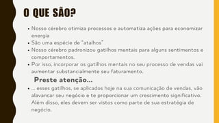O QUE SÃO?
Nosso cérebro otimiza processos e automatiza ações para economizar
energia
São uma espécie de “atalhos”
Nosso cérebro padronizou gatilhos mentais para alguns sentimentos e
comportamentos.
Por isso, incorporar os gatilhos mentais no seu processo de vendas vai
aumentar substancialmente seu faturamento.
Preste atenção...
... esses gatilhos, se aplicados hoje na sua comunicação de vendas, vão
alavancar seu negócio e te proporcionar um crescimento significativo.
Além disso, eles devem ser vistos como parte de sua estratégia de
negócio.
 