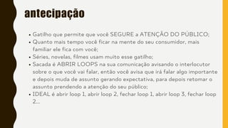 antecipação
Gatilho que permite que você SEGURE a ATENÇÃO DO PÚBLICO;
Quanto mais tempo você ficar na mente do seu consumidor, mais
familiar ele fica com você;
Séries, novelas, filmes usam muito esse gatilho;
Sacada é ABRIR LOOPS na sua comunicação avisando o interlocutor
sobre o que você vai falar, então você avisa que irá falar algo importante
e depois muda de assunto gerando expectativa, para depois retomar o
assunto prendendo a atenção do seu público;
IDEAL é abrir loop 1, abrir loop 2, fechar loop 1, abrir loop 3, fechar loop
2...
 