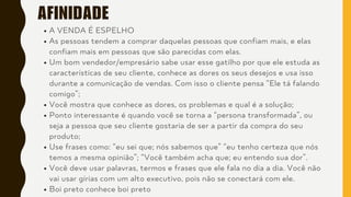 AFINIDADE
A VENDA É ESPELHO
As pessoas tendem a comprar daquelas pessoas que confiam mais, e elas
confiam mais em pessoas que são parecidas com elas.
Um bom vendedor/empresário sabe usar esse gatilho por que ele estuda as
características de seu cliente, conhece as dores os seus desejos e usa isso
durante a comunicação de vendas. Com isso o cliente pensa “Ele tá falando
comigo”;
Você mostra que conhece as dores, os problemas e qual é a solução;
Ponto interessante é quando você se torna a “persona transformada”, ou
seja a pessoa que seu cliente gostaria de ser a partir da compra do seu
produto;
Use frases como: “eu sei que; nós sabemos que” “eu tenho certeza que nós
temos a mesma opinião”; “Você também acha que; eu entendo sua dor”.
Você deve usar palavras, termos e frases que ele fala no dia a dia. Você não
vai usar gírias com um alto executivo, pois não se conectará com ele.
Boi preto conhece boi preto
 