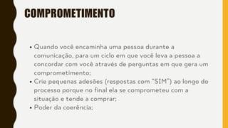 COMPROMETIMENTO
Quando você encaminha uma pessoa durante a
comunicação, para um ciclo em que você leva a pessoa a
concordar com você através de perguntas em que gera um
comprometimento;
Crie pequenas adesões (respostas com “SIM”) ao longo do
processo porque no final ela se comprometeu com a
situação e tende a comprar;
Poder da coerência;
 