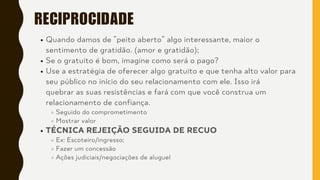 RECIPROCIDADE
Quando damos de ”peito aberto” algo interessante, maior o
sentimento de gratidão. (amor e gratidão);
Se o gratuito é bom, imagine como será o pago?
Use a estratégia de oferecer algo gratuito e que tenha alto valor para
seu público no início do seu relacionamento com ele. Isso irá
quebrar as suas resistências e fará com que você construa um
relacionamento de confiança.
Seguido do comprometimento
Mostrar valor
TÉCNICA REJEIÇÃO SEGUIDA DE RECUO
Ex: Escoteiro/ingresso;
Fazer um concessão
Ações judiciais/negociações de aluguel
 