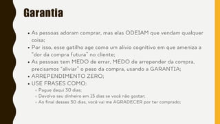 Garantia
As pessoas adoram comprar, mas elas ODEIAM que vendam qualquer
coisa;
Por isso, esse gatilho age como um alívio cognitivo em que ameniza a
“dor da compra futura” no cliente;
As pessoas tem MEDO de errar, MEDO de arrepender da compra,
precisamos “aliviar” o peso da compra, usando a GARANTIA;
ARREPENDIMENTO ZERO;
USE FRASES COMO:
Pague daqui 30 dias;
Devolvo seu dinheiro em 15 dias se você não gostar;
Ao final desses 30 dias, você vai me AGRADECER por ter comprado;
 