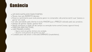 Ganância
UM DOS GATILHOS MAIS FORTES
Nossa, isso saiu BARATO demais;
Esse é o sentimento que você precisa gerar no comprador, ele precisa sentir que “passou a
perna” em você;
O valor percebido pelo cliente é muito MAIOR que o PREÇO cobrado pelo seu produto.
Desejo de ganhar rápido, ganhar fácil.
Nesse momento a razão sai de campo e a emoção toma conta! (nossa, agora é hora)
PRECISA SER FACTIVEL
USE FRASES COMO;
Agora você vai ganhar dinheiro de verdade;
Quanto você gostaria de ganhar por dia?
Cuidado para não atrair o mercado ERRADO (insatisfeito).
 
