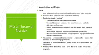 MoralTheoryof
Norzick
 Anarchy, State and Utopia
 State
 State is born to resolve the problems identified in the state of nature
 States function is limited to the protection of liberty
 That is the state is “minimal”
 A state with the least possible amount of powers
 Powers of the state are so minimal they cannot be reduced any further
 AKA night-watchman state
 Limited in the protection of individuals from theft, assault, fraud, breach of
contract
 Governmental institutions limited to military,police and the courts
 May also include civil service and emergency rescue dept, prisons, executive,
judiciary and legislature
 Minarchists – advocates of miminal states – advocates for a laissez-faire
approach to the economy by the state
 Assistance of the weak in society should be left to the voluntary of the
individuals
 Redistribution of wealth is seen a form of slavery on the owner of the
properties
 