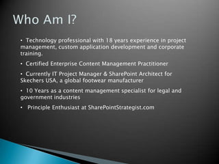 • Technology professional with 18 years experience in project
management, custom application development and corporate
training.
• Certified Enterprise Content Management Practitioner
• Currently IT Project Manager & SharePoint Architect for
Skechers USA, a global footwear manufacturer

• 10 Years as a content management specialist for legal and
government industries
• Principle Enthusiast at SharePointStrategist.com

 
