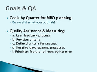 

Goals by Quarter for MBO planning
◦ Be careful what you publish!



Quality Assurance & Measuring
◦
◦
◦
◦
◦

a. User feedback process
b. Revision criteria
c. Defined criteria for success
d. Iterative development processes
i. Prioritize feature roll outs by iteration

 