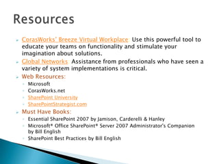 





CorasWorks’ Breeze Virtual Workplace: Use this powerful tool to
educate your teams on functionality and stimulate your
imagination about solutions.
Global Networks: Assistance from professionals who have seen a
variety of system implementations is critical.
Web Resources:
◦
◦
◦
◦



Microsoft
CorasWorks.net
SharePoint University
SharePointStrategist.com

Must Have Books:
◦ Essential SharePoint 2007 by Jamison, Carderelli & Hanley
◦ Microsoft® Office SharePoint® Server 2007 Administrator's Companion
by Bill English
◦ SharePoint Best Practices by Bill English

 