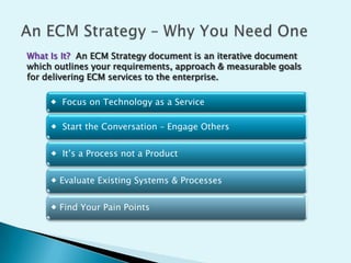 What Is It? An ECM Strategy document is an iterative document
which outlines your requirements, approach & measurable goals
for delivering ECM services to the enterprise.
 Focus on Technology as a Service
 Start the Conversation – Engage Others
 It’s a Process not a Product
 Evaluate Existing Systems & Processes

 Find Your Pain Points

 
