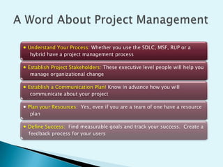  Understand Your Process: Whether you use the SDLC, MSF, RUP or a
hybrid have a project management process
 Establish Project Stakeholders: These executive level people will help you
manage organizational change
 Establish a Communication Plan! Know in advance how you will
communicate about your project
 Plan your Resources: Yes, even if you are a team of one have a resource
plan

 Define Success: Find measurable goals and track your success. Create a
feedback process for your users

 