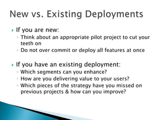 

If you are new:
◦ Think about an appropriate pilot project to cut your
teeth on
◦ Do not over commit or deploy all features at once



If you have an existing deployment:
◦ Which segments can you enhance?
◦ How are you delivering value to your users?
◦ Which pieces of the strategy have you missed on
previous projects & how can you improve?

 