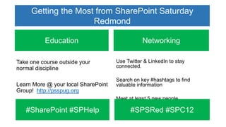 Getting the Most from SharePoint Saturday
                     Redmond

          Education                             Networking

Take one course outside your         Use Twitter & LinkedIn to stay
normal discipline                    connected.
                                         Education      Fun
                                     Search on key #hashtags to find
Learn More @ your local SharePoint   valuable information
Group! http://psspug.org
                                     Meet at least 5 new people

   #SharePoint #SPHelp                     #SPSRed #SPC12
 