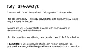 Key Take-Aways
Use scenario based innovation to drive greater business value.

It is still technology – strategy, governance and executive buy in are
requirements for success.

Metrics are key – demonstrate success with clear metrics on
discoverability and collaboration.

Architect solutions considering new development tools & form factors.

REMEMBER: We are driving changes in human behavior. Be
prepared to manage the change with clear & frequent communication.
 