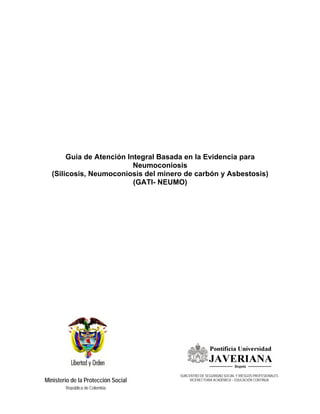 Guía de Atención Integral Basada en la Evidencia para
                          Neumoconiosis
  (Silicosis, Neumoconiosis del minero de carbón y Asbestosis)
                          (GATI- NEUMO)




                                     SUBCENTRO DE SEGURIDAD SOCIAL Y RIESGOS PROFESIONALES
Ministerio de la Protección Social        VICERECTORIA ACADÉMICA – EDUCACIÓN CONTINUA

        República de Colombia
 