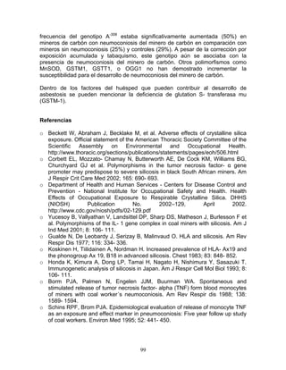 frecuencia del genotipo A-308 estaba significativamente aumentada (50%) en
mineros de carbón con neumoconiosis del minero de carbón en comparación con
mineros sin neumoconiosis (25%) y controles (29%). A pesar de la corrección por
exposición acumulada y tabaquismo, este genotipo aún se asociaba con la
presencia de neumoconiosis del minero de carbón. Otros polimorfismos como
MnSOD, GSTM1, GSTT1, o OGG1 no han demostrado incrementar la
susceptibilidad para el desarrollo de neumoconiosis del minero de carbón.

Dentro de los factores del huésped que pueden contribuir al desarrollo de
asbestosis se pueden mencionar la deficiencia de glutation S- transferasa mu
(GSTM-1).


Referencias

o Beckett W, Abraham J, Becklake M, et al. Adverse effects of crystalline silica
  exposure. Official statement of the American Thoracic Society Committee of the
  Scientific Assembly on Environmental and Occupational Health.
  http://www.thoracic.org/sections/publications/statements/pages/eoh/506.html
o Corbett EL, Mozzato- Chamay N, Butterworth AE, De Cock KM, Williams BG,
  Churchyard GJ et al. Polymorphisms in the tumor necrosis factor- α gene
  promoter may predispose to severe silicosis in black South African miners. Am
  J Respir Crit Care Med 2002; 165: 690- 693.
o Department of Health and Human Services - Centers for Disease Control and
  Prevention - National Institute for Occupational Safety and Health. Health
  Effects of Occupational Exposure to Respirable Crystalline Silica. DHHS
  (NIOSH)         Publication        No.       2002–129,        April       2002.
  http://www.cdc.gov/niosh/pdfs/02-129.pdf
o Yucesoy B, Vallyathan V, Landsittel DP, Sharp DS, Matheson J, Burlesson F et
  al. Polymorphisms of the IL- 1 gene complex in coal miners with silicosis. Am J
  Ind Med 2001; 8: 106- 111.
o Gualde N, De Leobardy J, Serizay B, Malinvaud O. HLA and silicosis. Am Rev
  Respir Dis 1977; 116: 334- 336.
o Koskinen H, Tiilidainen A, Nordman H. Increased prevalence of HLA- Ax19 and
  the phonogroup Ax 19, B18 in advanced silicosis. Chest 1983; 83: 848- 852.
o Honda K, Kimura A, Dong LP, Tamai H, Nagato H, Nishimura Y, Sasazuki T.
  Immunogenetic analysis of silicosis in Japan. Am J Respir Cell Mol Biol 1993; 8:
  106- 111.
o Borm PJA, Palmen N, Engelen JJM, Buurman WA. Spontaneous and
  stimulated release of tumor necrosis factor- alpha (TNF) form blood monocytes
  of miners with coal worker´s neumoconiosis. Am Rev Respir dis 1988; 138:
  1589- 1594.
o Schins RPF, Brom PJA. Epidemiological evaluation of release of monocyte TNF
  as an exposure and effect marker in pneumoconiosis: Five year follow up study
  of coal workers. Environ Med 1995; 52: 441- 450.




                                       99
 