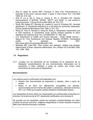 o Zhai R, Jetten M, Schins RPF, Franssen H, Boro PJA. Polymorphisms in
  promoter of the tumor necrosis factor- α gene in coal miners. Am J Ind Med
  1998; 34: 318- 324.
o Zhai R, Liu g, Ge X, Yang C, Huang C, Wu C, Christiani DC. Genetic
  polymorphisms of MnSOD, GSTM1, GSTT1 and OGG1 in coal workers´s
  pneumoconiosis. J Occup Environ Med 2002; 44: 372- 377.
o Smith CM, Kelsey KT, Wiencke JK, Leyden K, Levin S, Christiani DC. Inherited
  glutathione- S- transferase deficiency is a risk factor for pulmonary asbestosis.
  Cancer Epidemiol Biomarkers Prev 1994; 3: 471- 477.
o Wang W, Yano E, Nonaka K, Wang M, Wang Z. Respiratory impairments due
  to dust exposure: A comparative study among workers exposed to silica,
  asbestos and coalmine dust. Am J Ind Med1997; 31: 495- 502.
o U.S. Department of Health and Human Services - Public Health Service -
  Agency for Toxic Substances and Disease Registry (ATSDR). Toxicological
  profile           for           asbestos.             September            2001.
  http://www.atsdr.cdc.gov/toxprofiles/tp61.html
o Becklake MR, Case BW. Fiber burden and asbestos- related lung disease:
  determinants of dose- response relationships. Am J Respir Crit Care Med 1994;
  150: 1488- 1492.


7.4   Diagnóstico


7.4.1 ¿Cuáles son los elementos de los resultados de la evaluación de un
      trabajador caracterizadores de una neumoconiosis relacionada con la
      exposición a sílice, asbestos o polvo de carbón que sirven como
      herramienta de juicio para el diagnóstico?

Recomendación:


Los criterios para la confirmación del diagnóstico son:
   • Historia bien documentada de exposición a asbesto, sílice o polvo de
       carbón.
   • Rayos X de tórax con alteraciones compatibles con silicosis,
       neumoconiosis de los mineros del carbón o asbestosis, utilizando la técnica
       OIT o un TCAR que muestre cambios fibróticos intersticiales difusos.

Las radiografías de tórax deben ser interpretadas por profesionales entrenados en
la lectura de la técnica de la OIT, idealmente certificados como lectores B.

De acuerdo con los resultados, puede ser necesario complementarlas con otras
pruebas de función pulmonar, imágenes diagnósticas e incluso estudios invasivos
tales como fibrobroncoscopia o biopsias.



                                       100
 