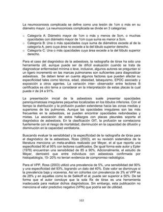 La neumoconiosis complicada se define como una lesión de 1cm o más en su
diámetro mayor. La neumoconiosis complicada se divide en 3 categorías:

o Categoría A: Diámetro mayor de 1cm o más y menos de 5cm, o muchas
  opacidades con diámietro mayor de 1cm cuya suma es menor a 5cm.
o Categoría B: Una o más opacidades cuya suma de diámetros excede al de la
  categoría A, pero cuya área no excede a la del lóbulo superior derecho.
o Categoría C: Una o más opacidades cuya área excede a la del lóbulo superior
  derecho.

Para el caso del diagnóstico de la asbestosis, la radiografía de tórax ha sido una
herramienta útil, aunque puede ser de difícil evaluación cuando se trata de
diagnosticar enfermedad mínima o leve, inclusive, algunos autores se preguntan sí
un ligero incremento en las marcas pulmonares son suficientes para diagnosticar
asbestosis. Se deben tener en cuenta algunos factores que pueden afectar su
especificidad tales como técnica, edad, obesidad, tabaquismo, EPOC asociado y
exposición a otros agentes. La variación inter- observador entre lectores B
certificados es otro tema a considerar en la interpretación de estas placas la cual
puede ir de 24 a 91%.

La presentación inicial de la asbestosis suele presentar opacidades
parenquimatosas irregulares pequeñas localizadas en los lóbulos inferiores. Con el
tiempo la distribución y la profusión pueden extenderse hacia las zonas medias y
superiores de los pulmones. Aunque las opacidades irregulares son las más
frecuentes en la asbestosis, se pueden encontrar opacidades redondeadas y
mixtas. La asociación de estos hallazgos con placas pleurales soporta el
diagnóstico de asbestosis. En la clasificación OIT, la profusión se correlaciona
fuertemente con el riesgo de mortalidad, disminución en la capacidad de difusión y
disminución en la capacidad ventilatoria.

Buscando evaluar la sensibilidad y la especificidad de la radiografía de tórax para
el diagnóstico de la asbestosis, Ross (2003), en su revisión sistemática de la
literatura menciona un meta-análisis realizado por Meyer, et al que reporta una
especificidad 90 al 95% con lectores cualificados. De igual forma este autor y Epler
(1978) encuentran una sensibilidad de 85 a 90%. Adicionalmente, el estudio de
Meyer, demostró que entre individuos con asbestosis confirmada por
histopatología, 15- 20% no tenían evidencia de compromiso radiológico.

Para el VPP, Ross (2003) utilizó una prevalencia de 5%, una sensibilidad del 90%
y una especificidad del 93%, logrando un dato del 40%. Este valor se disminuye si
la prevalencia baja y viceversa. Así en cohortes con prevalencia de 3% el VPP es
de 28% y en aquellas como la de Selikoff et al, puede ser superior a 50%: De tal
forma que el autor concluye que la sola Rx de tórax es una herramienta
inadecuada para realizar dichos diagnósticos. Sin embargo, esta publicación no
menciona el valor predictivo negativo (VPN) que podría ser de utilidad.



                                        103
 