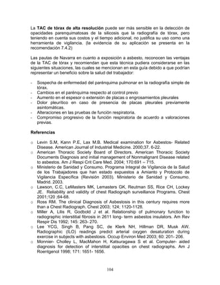 La TAC de tórax de alta resolución puede ser más sensible en la detección de
opacidades parenquimatosas de la silicosis que la radiografía de tórax, pero
teniendo en cuenta sus costos y el tiempo adicional, no justifica su uso como una
herramienta de vigilancia. (la evidencia de su aplicación se presenta en la
recomendación 7.4.2)

Las pautas de Navarra en cuanto a exposición a asbesto, reconocen las ventajas
de la TAC de tórax y recomiendan que esta técnica pudiera considerarse en las
siguientes situaciones, las cuales se mencionan en esta guía debido a que podrían
representar un beneficio sobre la salud del trabajador:

-   Sospecha de enfermedad del parénquima pulmonar en la radiografía simple de
    tórax.
-   Cambios en el parénquima respecto al control previo
-   Aumento en el espesor o extensión de placas o engrosamientos pleurales
-   Dolor pleurítico en caso de presencia de placas pleurales previamente
    asintomáticas.
-   Alteraciones en las pruebas de función respiratoria.
-   Compromiso progresivo de la función respiratoria de acuerdo a valoraciones
    previas.

Referencias

o Levin S.M, Kann P.E, Lax M.B. Medical examination for Asbestos- Related
  Disease. American Journal of Industrial Medicine. 2000;37. 6-22.
o American Thoracic Society Board of Directors. American Thoracic Society
  Documents Diagnosis and initial management of Nonmalignant Disease related
  to asbestos. Am J Respi Crit Care Med. 2004; 170:691 – 715.
o Ministerio de Sanidad y Consumo. Programa Integral de Vigilancia de la Salud
  de los Trabajadores que han estado expuestos a Amianto y Protocolo de
  Vigilancia Específica (Revisión 2003). Ministerio de Sanidad y Consumo.
  Madrid. 2003.
o Lawson, C.C, LeMasters MK, Lemasters GK, Reutman SS, Rice CH, Lockey
  JE. Reliability and validity of chest Radiograph surveillance Programs. Chest
  2001;120 ;64-68.
o Ross RM. The clinical Diagnosis of Asbestosis in this century requires more
  than a Chest Radiograph. Chest 2003; 124; 1120-1128.
o Miller A, Lilis R, Godbold J et al. Relationship of pulmonary function to
  radiographic interstitial fibrosis in 2611 long- term asbestos insulators. Am Rev
  Respir Dis 1992; 145: 263- 270.
o Lee YCG, Singh B, Pang SC, de Klerk NH, Hillman DR, Musk AW.
  Radiographic (ILO) readings predict arterial oxygen desaturation during
  exercise in subjects with asbestosis. Occup Environ Med 2003; 60: 201- 206.
o Monnier- Cholley L, MacMahon H, Katsuragawa S et al. Computer- aided
  diagnosis for detection of interstitial opacities on chest radiographs. Am J
  Roentgenol 1998; 171: 1651- 1656.



                                       104
 