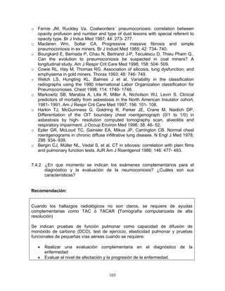 o Fernie JM, Ruckley Va. Coalworders´ pneumoconiosis: correlation between
  opacity profusion and number and type of dust lesions with special referent to
  opacity type. Br J Indus Med 1987; 44: 273- 277.
o Maclaren Wm, Soltar CA. Progressive massive fibrosis and simple
  pneumoconiosis in ex miners. Br J Indust Med 1985; 42: 734- 740.
o Bourgkard E, Bernada P, Chau N, Bertrand J-P, Teculescu D, Thieu Pham Q..
  Can the evolution to pneumoconiosis be suspected in coal miners? A
  longitudinal study. Am J Respir Crit Care Med 1998; 158: 504- 509.
o Cowie RL, Hay M, Thomas RG. Association of silicosis, lung dysfunction, and
  emphysema in gold miners. Thorax 1993; 48: 746- 749.
o Welch LS, Hungting KL, Balmes J et al. Variability in the classification
  radiographs using the 1980 International Labor Organization classification for
  Pneumoconioses. Chest 1998; 114: 1740- 1748.
o Markowitz SB, Marabia A, Lilis R, Miller A, Nicholson WJ, Levin S. Clinical
  predictors of mortality from asbestosis in the North American Insulator cohort,
  1981- 1991. Am J Respir Crit Care Med 1997; 156: 101- 108.
o Harkin TJ, McGuinness G, Goldring R, Parker JE, Crane M, Naidich DP.
  Differentiation of the OIT boundary chest roentgenograph (0/1 to 1/0) in
  asbestosis by high- resolution computed tomography scan, alveolitis and
  respiratory impairment. J Occup Environ Med 1996; 38: 46- 52.
o Epler GR, McLoud TC, Gainsler EA, Mikus JP, Carrington CB. Normal chest
  roentgenograms in chronic diffuse infiltrative lung disease. N Engl J Med 1978;
  298: 934- 939.
o Bergin CJ, Müller NL, Vedal S, et al. CT in silicosis: correlation with plain films
  and pulmonary function tests. AJR Am J Roentgenol 1986; 146: 477- 483.


7.4.2 ¿En que momento se indican los exámenes complementarios para el
      diagnóstico y la evaluación de la neumoconiosis? ¿Cuáles son sus
      características?


Recomendación:


Cuando los hallazgos radiológicos no son claros, se requiere de ayudas
complementarias como TAC ó TACAR (Tomografía computarizada de alta
resolución)

Se indican pruebas de función pulmonar como capacidad de difusión de
monóxido de carbono (DCO), test de ejercicio, elasticidad pulmonar y pruebas
funcionales de pequeñas vías aéreas cuando se requiere:

   •   Realizar una evaluación complementaria en el diagnóstico de la
       enfermedad
   •   Evaluar el nivel de afectación y la progresión de la enfermedad.



                                        105
 