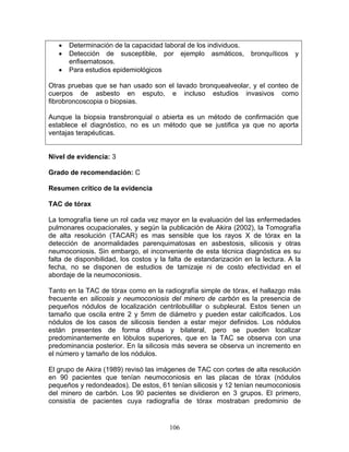 •   Determinación de la capacidad laboral de los individuos.
   •   Detección de susceptible, por ejemplo asmáticos,             bronquíticos   y
       enfisematosos.
   •   Para estudios epidemiológicos

Otras pruebas que se han usado son el lavado bronquealveolar, y el conteo de
cuerpos de asbesto en esputo, e incluso estudios invasivos como
fibrobroncoscopia o biopsias.

Aunque la biopsia transbronquial o abierta es un método de confirmación que
establece el diagnóstico, no es un método que se justifica ya que no aporta
ventajas terapéuticas.


Nivel de evidencia: 3

Grado de recomendación: C

Resumen crítico de la evidencia

TAC de tórax

La tomografía tiene un rol cada vez mayor en la evaluación del las enfermedades
pulmonares ocupacionales, y según la publicación de Akira (2002), la Tomografía
de alta resolución (TACAR) es mas sensible que los rayos X de tórax en la
detección de anormalidades parenquimatosas en asbestosis, silicosis y otras
neumoconiosis. Sin embargo, el inconveniente de esta técnica diagnóstica es su
falta de disponibilidad, los costos y la falta de estandarización en la lectura. A la
fecha, no se disponen de estudios de tamizaje ni de costo efectividad en el
abordaje de la neumoconiosis.

Tanto en la TAC de tórax como en la radiografía simple de tórax, el hallazgo más
frecuente en silicosis y neumoconiosis del minero de carbón es la presencia de
pequeños nódulos de localización centrilobulillar o subpleural. Estos tienen un
tamaño que oscila entre 2 y 5mm de diámetro y pueden estar calcificados. Los
nódulos de los casos de silicosis tienden a estar mejor definidos. Los nódulos
están presentes de forma difusa y bilateral, pero se pueden localizar
predominantemente en lóbulos superiores, que en la TAC se observa con una
predominancia posterior. En la silicosis más severa se observa un incremento en
el número y tamaño de los nódulos.

El grupo de Akira (1989) revisó las imágenes de TAC con cortes de alta resolución
en 90 pacientes que tenían neumoconiosis en las placas de tórax (nódulos
pequeños y redondeados). De estos, 61 tenían silicosis y 12 tenían neumoconiosis
del minero de carbón. Los 90 pacientes se dividieron en 3 grupos. El primero,
consistía de pacientes cuya radiografía de tórax mostraban predominio de


                                        106
 