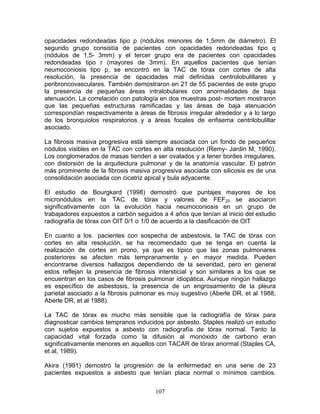 opacidades redondeadas tipo p (nódulos menores de 1,5mm de diámetro). El
segundo grupo consistía de pacientes con opacidades redondeadas tipo q
(nódulos de 1,5- 3mm) y el tercer grupo era de pacientes con opacidades
redondeadas tipo r (mayores de 3mm). En aquellos pacientes que tenían
neumoconiosis tipo p, se encontró en la TAC de tórax con cortes de alta
resolución, la presencia de opacidades mal definidas centrolobulillares y
peribroncovasculares. También demostraron en 21 de 55 pacientes de este grupo
la presencia de pequeñas áreas intralobulares con anormalidades de baja
atenuación. La correlación con patología en dos muestras post- mortem mostraron
que las pequeñas estructuras ramificadas y las áreas de baja atenuación
correspondían respectivamente a áreas de fibrosis irregular alrededor y a lo largo
de los bronquiolos respiratorios y a áreas focales de enfisema centrilobulillar
asociado.

La fibrosis masiva progresiva está siempre asociada con un fondo de pequeños
nódulos visibles en la TAC con cortes en alta resolución (Remy- Jardin M, 1990).
Los conglomerados de masas tienden a ser ovalados y a tener bordes irregulares,
con distorsión de la arquitectura pulmonar y de la anatomía vascular. El patrón
más prominente de la fibrosis masiva progresiva asociada con silicosis es de una
consolidación asociada con cicatriz apical y bula adyacente.

El estudio de Bourgkard (1998) demostró que puntajes mayores de los
micronódulos en la TAC de tórax y valores de FEF25 se asociaron
significativamente con la evolución hacia neumoconiosis en un grupo de
trabajadores expuestos a carbón seguidos a 4 años que tenían al inicio del estudio
radiografía de tórax con OIT 0/1 o 1/0 de acuerdo a la clasificación de OIT

En cuanto a los pacientes con sospecha de asbestosis, la TAC de tórax con
cortes en alta resolución, se ha recomendado que se tenga en cuenta la
realización de cortes en prono, ya que es típico que las zonas pulmonares
posteriores se afecten más tempranamente y en mayor medida. Pueden
encontrarse diversos hallazgos dependiendo de la severidad, pero en general
estos reflejan la presencia de fibrosis intersticial y son similares a los que se
encuentran en los casos de fibrosis pulmonar idiopática. Aunque ningún hallazgo
es específico de asbestosis, la presencia de un engrosamiento de la pleura
parietal asociado a la fibrosis pulmonar es muy sugestivo (Aberle DR, et al 1988,
Aberle DR, et al 1988).

La TAC de tórax es mucho más sensible que la radiografía de tórax para
diagnosticar cambios tempranos inducidos por asbesto. Staples realizó un estudio
con sujetos expuestos a asbesto con radiografía de tórax normal. Tanto la
capacidad vital forzada como la difusión al monóxido de carbono eran
significativamente menores en aquellos con TACAR de tórax anormal (Staples CA,
et al, 1989).

Akira (1991) demostró la progresión de la enfermedad en una serie de 23
pacientes expuestos a asbesto que tenían placa normal o mínimos cambios.


                                       107
 