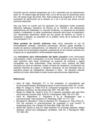 Encontró que los cambios progresaron en 2 de 7 pacientes que se reexaminaron
entre 10- 19 meses luego del primer TAC y en 8 de los que se examinaron entre
20 y 39 meses luego del primer TAC. Esta evidencia de progresión en el TAC se
acompañó de disminución de la difusión en 3 de 4 de los que tenían función
pulmonar disponible

Hay que tener en cuenta que los pacientes con asbestosis suelen presentar
diferentes hallazgos indicativos de fibrosis en la TACAR y las alteraciones
habitualmente son bilaterales y a menudo simétricas. La presencia de anomalías
focales o unilaterales no debe considerarse suficiente para hacer el diagnóstico.
Las indicaciones específicas dadas por las pautas de Navarra en cuanto a
exposición a asbesto, se presentan en el análisis crítico de la evidencia de la
recomendación 7.4.1.

Otras pruebas de función pulmonar tales como respuesta al uso de
broncodilatador inhalado, volúmenes pulmonares, difusión, gases arteriales o
prueba de ejercicio cardiopulmonar, se realizarán en un servicio de Neumología
que cuente con la tecnología requerida y experiencia en las mismas contando con
el apoyo de un especialista en enfermedades respiratorias.

Los marcadores para enfermedades del tejido conectivo como anticuerpos
antinucleares y factor reumatoideo, no se han incluido debido a que tiene un bajo
valor predictivo para estas condiciones en ausencia de síntomas y signos
compatibles con esta enfermedad. Otras técnicas como cambios del DNA
inducidos por sílice en linfocitos, niveles urinarios de neopterina y la liberación de
especies reactivas de oxígeno y nitrógeno, citoquinas, se han estudiado solo en
pequeños grupos de trabajadores expuestos a sílice. Se requieren además
estudios de costo- efectividad en estas nuevas aproximaciones diagnósticas.


Referencias

o Akira M High- Resolution CT in the evaluation of occupational and
  environmental disease. Radiological clinics of north America 2002; 40:1: 43-59
o Bégin R, Ostiguy G, Fillion R et al. Computed tomography scan in the early
  detection of silicosis. Am Rev Respir Dis 1991; 144: 697- 705.
o Bergin CJ, Müller NL, Vedal S, et al. CT in silicosis: correlation with plain films
  and pulmonary function tests. AJR Am J Roentgenol 1986; 146: 477- 483.
o Akira M, Higashihara T, Yokoyama K et al. Radiographic type p
  pneumoconiosis: high resolution CT. Radiology 1989; 171:117- 123.
o Bourgkard E, Bernada P, Chau N, Bertrand J-P, Teculescu D, Thieu Pham Q..
  Can the evolution to pneumoconiosis be suspected in coal miners? A
  longitudinal study. Am J Respir Crit Care Med 1998; 158: 504- 509.
o Aberle DR, Gamsu G, Ray CS. High resolution CT of benign asbestos- related
  diseases: clinical and radiographic correlation. AJR Am J Roentgenol 1988;
  151: 883- 891.



                                         108
 